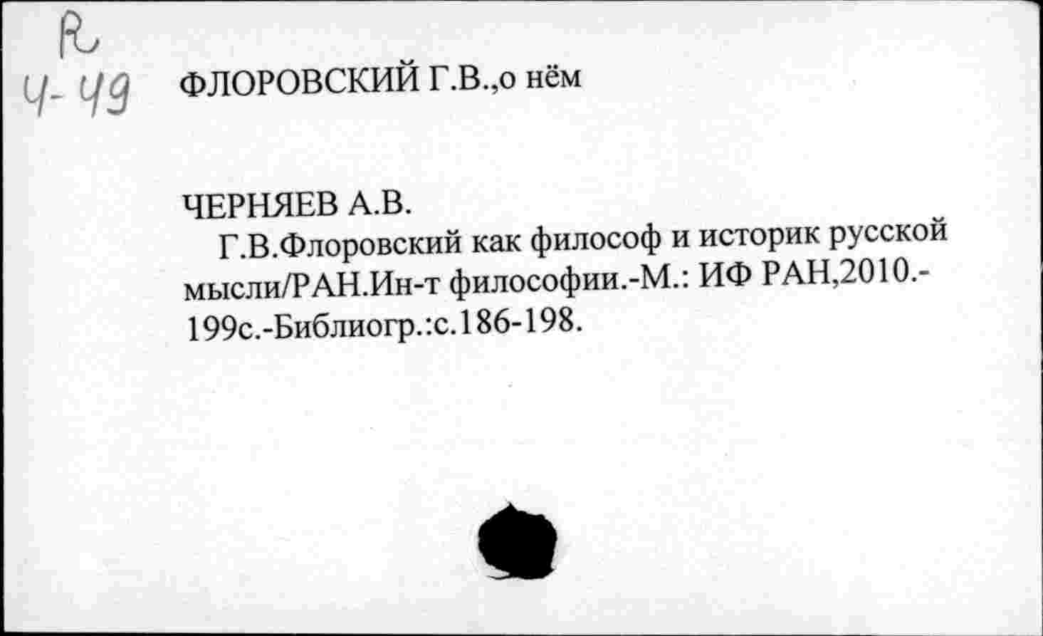 ﻿(6
Ч- 49
ФЛОРОВСКИЙ Г.В.,о нём
ЧЕРНЯЕВ А.В.
Г.В.Флоровский как философ и историк русской мысли/РАН.Ин-т философии.-М.: ИФ РАН,2010.-199с.-Библиогр. :с. 186-198.